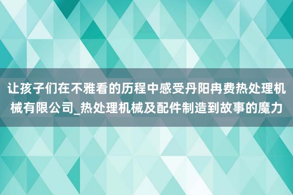 让孩子们在不雅看的历程中感受丹阳冉费热处理机械有限公司_热处理机械及配件制造到故事的魔力